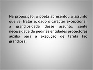 Na proposição, o poeta apresentou o assunto que vai tratar e, dado o carácter excepcional, a grandiosidade desse assunto, sente necessidade de pedir às entidades protectoras auxílio para a execução de tarefa tão grandiosa. 