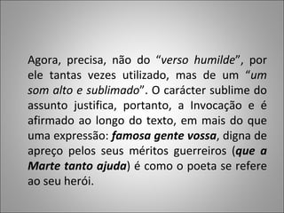 Agora, precisa, não do “ verso humilde ”, por ele tantas vezes utilizado, mas de um “ um som alto e sublimado ”. O carácter sublime do assunto justifica, portanto, a Invocação e é afirmado ao longo do texto, em mais do que uma expressão:  famosa gente vossa , digna de apreço pelos seus méritos guerreiros ( que a Marte tanto ajuda ) é como o poeta se refere ao seu herói.  