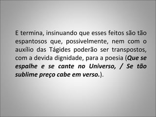 E termina, insinuando que esses feitos são tão espantosos que, possivelmente, nem com o auxílio das Tágides poderão ser transpostos, com a devida dignidade, para a poesia ( Que se espalhe e se cante no Universo, / Se tão sublime preço cabe em verso. ). 