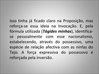 Isso tinha já ficado claro na Proposição, mas reforça-se essa ideia na Invocação. E, pela fórmula utilizada ( Tágides minhas ), identifica-se pessoalmente com esse nacionalismo, estabelecendo, através do possessivo, uma espécie de relação afectiva com as ninfas do Tejo. A força expressiva do possessivo é reforçada pela inversão.  