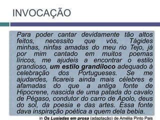 INVOCAÇÃO

Para poder cantar devidamente tão altos
feitos,   necessito   que    vós,    Tágides
minhas, ninfas amadas do meu rio Tejo, já
por mim cantado em muitos poemas
líricos, me ajudeis a encontrar o estilo
grandioso, um estilo grandíloco adequado à
celebração dos Portugueses. Se me
ajudardes, ficareis ainda mais célebres e
afamadas do que a antiga fonte de
Hipocrene, nascida de uma patada do cavalo
de Pégaso, condutor do carro de Apolo, deus
do sol, da poesia e das artes. Essa fonte
dava inspiração poética a quem dela bebia.
       in Os Lusíadas em prosa (adaptação) de Amélia Pinto Pais
 