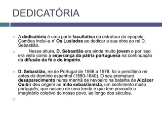 DEDICATÓRIA

   A dedicatória é uma parte facultativa da estrutura da epopeia.
    Camões inclui-a n’ Os Lusíadas ao dedicar a sua obra ao rei D.
    Sebastião.
         Nessa altura, D. Sebastião era ainda muito jovem e por isso
    era visto como a esperança da pátria portuguesa na continuação
    da difusão da fé e do império.

   D. Sebastião, rei de Portugal de 1568 a 1578, foi o penúltimo rei
    antes do domínio espanhol (1580-1640). O seu prematuro
    desaparecimento numa manhã de nevoeiro na batalha de Alcácer
    Quibir deu origem ao mito sebastianista, um sentimento muito
    português, que nasceu de uma lenda e que tem povoado o
    imaginário coletivo do nosso povo, ao longo dos séculos.

 