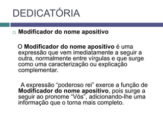 DEDICATÓRIA
   Modificador do nome apositivo

    O Modificador do nome apositivo é uma
    expressão que vem imediatamente a seguir a
    outra, normalmente entre vírgulas e que surge
    como uma caracterização ou explicação
    complementar.

     A expressão “poderoso rei” exerce a função de
    Modificador do nome apositivo, pois surge a
    seguir ao pronome “Vós”, adicionando-lhe uma
    informação que o torna mais completo.
 