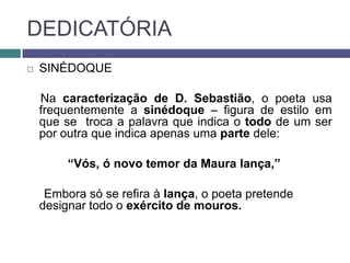 DEDICATÓRIA
   SINÉDOQUE

    Na caracterização de D. Sebastião, o poeta usa
    frequentemente a sinédoque – figura de estilo em
    que se troca a palavra que indica o todo de um ser
    por outra que indica apenas uma parte dele:

         “Vós, ó novo temor da Maura lança,”

     Embora só se refira à lança, o poeta pretende
    designar todo o exército de mouros.
 