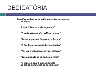 DEDICATÓRIA
  Identifica as figuras de estilo presentes nos versos
     seguintes:

     “E vós, ó bem nascida segurança”

     “Tomai as rédeas vós do Reino vosso:”

     “Aqueles que, nos Reinos lá da Aurora”

     “O Sol, logo em nascendo, vê primeiro”

     “Por um pregão do ninho meu paterno”

     “Que afeiçoada ao gesto belo e tenro”

     “E julgareis qual é mais excelente,
      Se ser do mundo Rei, se de tal gente.”
 