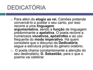 DEDICATÓRIA
    Para além do elogio ao rei, Camões pretende
     convencê-lo a aceitar o seu canto, por isso
     recorre a uma linguagem
     argumentativa, sendo a função de linguagem
     predominante a apelativa. O poeta recorre a
     numerosos vocativos, apóstrofes e ao uso
     frequente do modo imperativo. Há quem
     considere que o discurso da Dedicatória
     segue a estrutura própria do género oratório.
     O poeta chama constantemente a atenção do
     seu destinatário, D. Sebastião, para o que o
     poema vai celebrar.
 