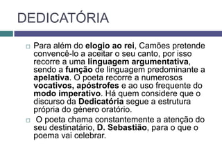 DEDICATÓRIA
    Para além do elogio ao rei, Camões pretende
     convencê-lo a aceitar o seu canto, por isso
     recorre a uma linguagem argumentativa,
     sendo a função de linguagem predominante a
     apelativa. O poeta recorre a numerosos
     vocativos, apóstrofes e ao uso frequente do
     modo imperativo. Há quem considere que o
     discurso da Dedicatória segue a estrutura
     própria do género oratório.
     O poeta chama constantemente a atenção do
     seu destinatário, D. Sebastião, para o que o
     poema vai celebrar.
 