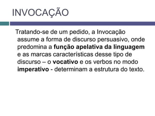 INVOCAÇÃO
Tratando-se de um pedido, a Invocação
 assume a forma de discurso persuasivo, onde
 predomina a função apelativa da linguagem
 e as marcas características desse tipo de
 discurso – o vocativo e os verbos no modo
 imperativo - determinam a estrutura do texto.
 