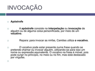 INVOCAÇÃO

   Apóstrofe

          A apóstrofe consiste na interpelação ou invocação de
    alguém ou de alguma coisa personificada, por meio de um
    vocativo.

          Repara: para invocar as ninfas, Camões utiliza o vocativo.

           O vocativo pode estar presente numa frase quando se
    pretende chamar ou invocar alguém, utilizando-se para isso um
    nome ou expressão equivalente. O vocativo na frase é móvel, pois
    pode surgir no princípio, no meio ou no fim, mas está destacado
    por vírgulas.

 