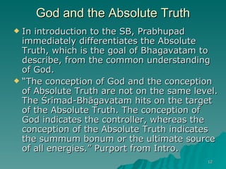God and the Absolute Truth In introduction to the SB, Prabhupad immediately differentiates the Absolute Truth, which is the goal of Bhagavatam to describe, from the common understanding of God. “ The conception of God and the conception of Absolute Truth are not on the same level. The Śrīmad-Bhāgavatam hits on the target of the Absolute Truth. The conception of God indicates the controller, whereas the conception of the Absolute Truth indicates the summum bonum or the ultimate source of all energies.” Purport from Intro.  