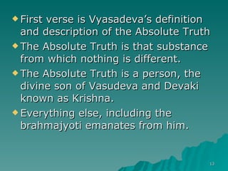 First verse is Vyasadeva’s definition and description of the Absolute Truth The Absolute Truth is that substance from which nothing is different. The Absolute Truth is a person, the divine son of Vasudeva and Devaki known as Krishna. Everything else, including the brahmajyoti emanates from him. 