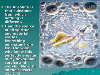 The Absolute is that substance from which nothing is different. I am the source of all spiritual and material worlds. Everything emanates from Me. The wise who know this perfectly engage in My devotional service and worship Me with all their hearts.  Gita 10.8 