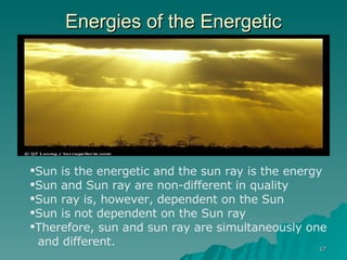 Energies of the Energetic Sun is the energetic and the sun ray is the energy Sun and Sun ray are non-different in quality Sun ray is, however, dependent on the Sun Sun is not dependent on the Sun ray Therefore, sun and sun ray are simultaneously one  and different. 