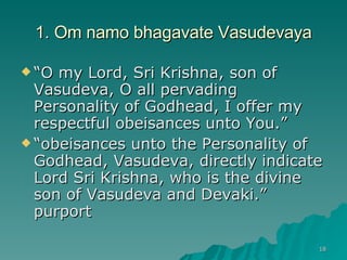 1. Om namo bhagavate Vasudevaya “ O my Lord, Sri Krishna, son of Vasudeva, O all pervading Personality of Godhead, I offer my respectful obeisances unto You.” “ obeisances unto the Personality of Godhead, Vasudeva, directly indicate Lord Sri Krishna, who is the divine son of Vasudeva and Devaki.” purport 