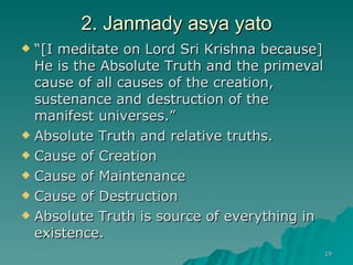 2. Janmady asya yato “ [I meditate on Lord Sri Krishna because] He is the Absolute Truth and the primeval cause of all causes of the creation, sustenance and destruction of the manifest universes.” Absolute Truth and relative truths.  Cause of Creation Cause of Maintenance  Cause of Destruction Absolute Truth is source of everything in existence. 