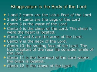 Bhagavatam is the Body of the Lord 1 and 2 canto are the Lotus Feet of the Lord.  3 and 4 canto are the Legs of the Lord Canto 5 is the waist of the Lord Canto 6 is the chest of the Lord. The chest is were the heart is located. Canto 7 and 8 are the arms of the Lord. Canto 9 is the neck of the Lord. Canto 10 the smiling face of the Lord. The five chapters of the rasa lila consider smile of the Lord. Canto 11 is the forehead of the Lord where the brain is located. Canto 12 is the crown of the Lord. 