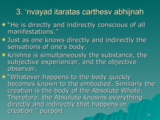 3. ‘nvayad itaratas carthesv abhijnah “ He is directly and indirectly conscious of all manifestations.” Just as one knows directly and indirectly the sensations of one’s body. Krishna is simultaneously the substance, the subjective experiencer, and the objective observer. “ Whatever happens to the body quickly becomes known to the embodied. Similarly the creation is the body of the Absolute Whole. Therefore, the Absolute knowns everything directly and indirectly that happens in creation.” purport 