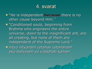 4. svarat “ He is independent  because  there is no other cause beyond Him.” “ Conditioned souls, beginning from Brahma who engineers the entire universe, down to the insignificant ant, are all creating, but none of them are independent of the Supreme Lord.” nityo nityanam cetanas cetananam   eko bahunam yo vidadhati kaman   