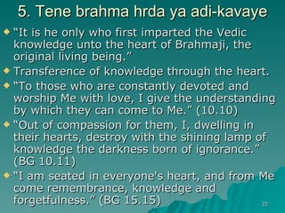 5. Tene brahma hrda ya adi-kavaye “ It is he only who first imparted the Vedic knowledge unto the heart of Brahmaji, the original living being.” Transference of knowledge through the heart. “ To those who are constantly devoted and worship Me with love, I give the understanding by which they can come to Me.” (10.10)  “ Out of compassion for them, I, dwelling in their hearts, destroy with the shining lamp of knowledge the darkness born of ignorance.” (BG 10.11) “ I am seated in everyone's heart, and from Me come remembrance, knowledge and forgetfulness.” (BG 15.15)  