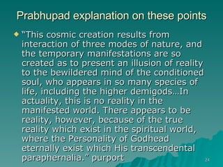 Prabhupad explanation on these points “ This cosmic creation results from interaction of three modes of nature, and the temporary manifestations are so created as to present an illusion of reality to the bewildered mind of the conditioned soul, who appears in so many species of life, including the higher demigods…In actuality, this is no reality in the manifested world. There appears to be reality, however, because of the true reality which exist in the spiritual world, where the Personality of Godhead eternally exist which His transcendental paraphernalia.” purport 