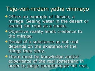 Tejo-vari-mrdam yatha vinimayo Offers an example of illusion, a mirage. Seeing water in the desert or seeing the rope as a snake. Objective reality lends credence to the mirage. Denial of a substance as not real depends on the existence of the things they deny. There must be knowledge and/or experience of the real something in order to judge something as not real. 