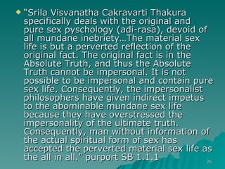 “ Srila Visvanatha Cakravarti Thakura specifically deals with the original and pure sex pyschology (adi-rasa), devoid of all mundane inebriety…The material sex life is but a perverted reflection of the original fact. The original fact is in the Absolute Truth, and thus the Absolute Truth cannot be impersonal. It is not possible to be impersonal and contain pure sex life. Consequently, the impersonalist philosophers have given indirect impetus to the abominable mundane sex life because they have overstressed the impersonality of the ultimate truth. Consequently, man without information of the actual spiritual form of sex has accepted the perverted material sex life as the all in all.” purport SB 1.1.1 