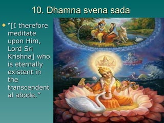 10. Dhamna svena sada  “ [I therefore meditate upon Him, Lord Sri Krishna] who is eternally existent in the transcendental abode.” 