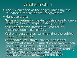 What’s in Ch. 1. The six question of the sages which lay the foundation for the entire Bhagavatam. Mangalacarana: Namas-kriyatmaka : paying obeisances to one’s teacher(s) or worshipable deity or both Asir-Vadatmaka : praying to Lord for his blessings upon the readers Vastu-nirdesatmaka : summarizing the subject matter of the book Anubandha-catustaya : the four essential elements of a book; connection between book and subject (sambandha), the subject itself (visaya), what the reader will gain by reading this (prayojana) and the qualification (adhikara) for understanding the book. 