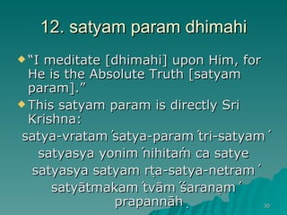 12. satyam param dhimahi “ I meditate [dhimahi] upon Him, for He is the Absolute Truth [satyam param].” This satyam param is directly Sri Krishna: satya-vrataḿ satya-paraḿ tri-satyaḿ satyasya yoniḿ nihitám ca satye satyasya satyam ṛta-satya-netraḿ satyātmakaḿ tvāḿ śaraṇaḿ prapannāḥ 