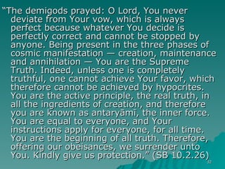 “ The demigods prayed: O Lord, You never deviate from Your vow, which is always perfect because whatever You decide is perfectly correct and cannot be stopped by anyone. Being present in the three phases of cosmic manifestation — creation, maintenance and annihilation — You are the Supreme Truth. Indeed, unless one is completely truthful, one cannot achieve Your favor, which therefore cannot be achieved by hypocrites. You are the active principle, the real truth, in all the ingredients of creation, and therefore you are known as antaryāmī, the inner force. You are equal to everyone, and Your instructions apply for everyone, for all time. You are the beginning of all truth. Therefore, offering our obeisances, we surrender unto You. Kindly give us protection.” (SB 10.2.26) 