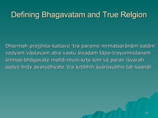 Defining Bhagavatam and True Relgion Dharmah ̣projjhita-kaitavo 'tra paramo nirmatsarāṇāḿ satāḿ vedyaḿ vāstavam atra vastu śivadaḿ tāpa-trayonmūlanam śrīmad-bhāgavate mahā-muni-kṛte kiḿ vā parair īśvaraḥ sadyo hṛdy avarudhyate 'tra kṛtibhiḥ śuśrūṣubhis tat-kṣaṇāt 