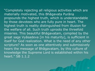 “ Completely rejecting all religious activities which are materially motivated, this Bhāgavata Purāṇa propounds the highest truth, which is understandable by those devotees who are fully pure in heart. The highest truth is reality distinguished from illusion for the welfare of all. Such truth uproots the threefold miseries. This beautiful Bhāgavatam, compiled by the great sage Vyāsadeva [in his maturity], is sufficient in itself for God realization. What is the need of any other scripture? As soon as one attentively and submissively hears the message of Bhāgavatam, by this culture of knowledge the Supreme Lord is established within his heart.” SB 1.1.2  