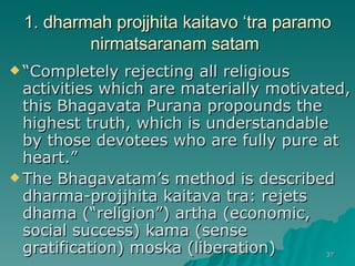 1. dharmah projjhita kaitavo ‘tra paramo nirmatsaranam satam   “ Completely rejecting all religious activities which are materially motivated, this Bhagavata Purana propounds the highest truth, which is understandable by those devotees who are fully pure at heart.” The Bhagavatam’s method is described dharma-projjhita kaitava tra: rejets dhama (“religion”) artha (economic, social success) kama (sense gratification) moska (liberation) 