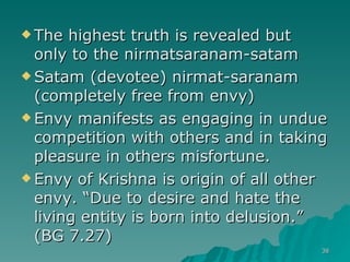 The highest truth is revealed but only to the nirmatsaranam-satam Satam (devotee) nirmat-saranam (completely free from envy) Envy manifests as engaging in undue competition with others and in taking pleasure in others misfortune. Envy of Krishna is origin of all other envy. “Due to desire and hate the living entity is born into delusion.” (BG 7.27) 
