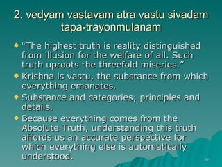 2. vedyam vastavam atra vastu sivadam tapa-trayonmulanam “ The highest truth is reality distinguished from illusion for the welfare of all. Such truth uproots the threefold miseries.” Krishna is vastu, the substance from which everything emanates.  Substance and categories; principles and details. Because everything comes from the Absolute Truth, understanding this truth affords us an accurate perspective for which everything else is automatically understood. 