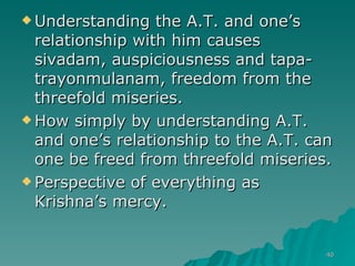Understanding the A.T. and one’s relationship with him causes sivadam, auspiciousness and tapa-trayonmulanam, freedom from the threefold miseries. How simply by understanding A.T. and one’s relationship to the A.T. can one be freed from threefold miseries. Perspective of everything as Krishna’s mercy. 