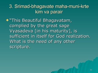 3. Srimad-bhagavate maha-muni-krte kim va parair “ This Beautiful Bhagavatam, complied by the great sage Vyasadeva [in his maturity], is sufficient in itself for God realization. What is the need of any other scripture. 