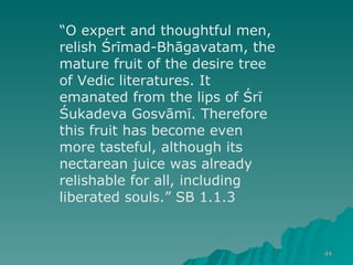 “ O expert and thoughtful men, relish Śrīmad-Bhāgavatam, the mature fruit of the desire tree of Vedic literatures. It emanated from the lips of Śrī Śukadeva Gosvāmī. Therefore this fruit has become even more tasteful, although its nectarean juice was already relishable for all, including liberated souls.” SB 1.1.3 