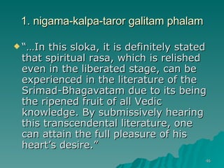 1. nigama-kalpa-taror galitam phalam “… In this sloka, it is definitely stated that spiritual rasa, which is relished even in the liberated stage, can be experienced in the literature of the Srimad-Bhagavatam due to its being the ripened fruit of all Vedic knowledge. By submissively hearing this transcendental literature, one can attain the full pleasure of his heart’s desire.” 