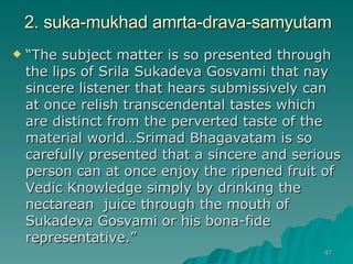 2. suka-mukhad amrta-drava-samyutam “ The subject matter is so presented through the lips of Srila Sukadeva Gosvami that nay sincere listener that hears submissively can at once relish transcendental tastes which are distinct from the perverted taste of the material world…Srimad Bhagavatam is so carefully presented that a sincere and serious person can at once enjoy the ripened fruit of Vedic Knowledge simply by drinking the nectarean  juice through the mouth of Sukadeva Gosvami or his bona-fide representative.”  