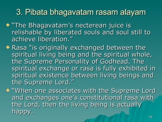 3. Pibata bhagavatam rasam alayam “ The Bhagavatam’s necterean juice is relishable by liberated souls and soul still to achieve liberation.” Rasa “is originally exchanged between the spiritual living being and the spiritual whole, the Supreme Personality of Godhead. The spiritual exchange or rasa is fully exhibited in spiritual existence between living beings and the Supreme Lord.” “ When one associates with the Supreme Lord and exchanges one’s constitutional rasa with the Lord, then the living being is actually happy. 
