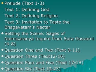Prelude (Text 1-3) Text 1: Defining God Text 2: Defining Religion Text 3: Invitation to Taste the Bhagavatam’s Nectar Setting the Scene: Sages of Naimisaranya Inquire from Suta Gosvami (4-8) Question One and Two (Text 9-11) Question Three (Text12-16) Question Four and Five (Text 17-18) Question Six (Text 19-23) 