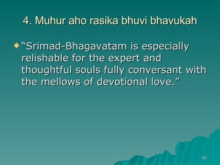 4. Muhur aho rasika bhuvi bhavukah “ Srimad-Bhagavatam is especially relishable for the expert and thoughtful souls fully conversant with the mellows of devotional love.” 