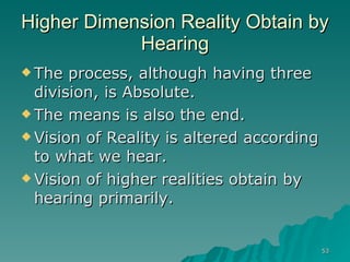 Higher Dimension Reality Obtain by Hearing The process, although having three division, is Absolute. The means is also the end. Vision of Reality is altered according to what we hear. Vision of higher realities obtain by hearing primarily. 