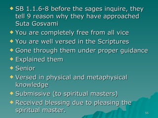 SB 1.1.6-8 before the sages inquire, they tell 9 reason why they have approached Suta Gosvami You are completely free from all vice You are well versed in the Scriptures Gone through them under proper guidance Explained them Senior Versed in physical and metaphysical knowledge Submissive (to spiritual masters) Received blessing due to pleasing the spiritual master. 