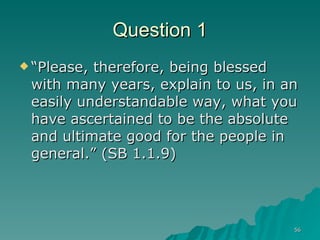 Question 1 “Please, therefore, being blessed with many years, explain to us, in an easily understandable way, what you have ascertained to be the absolute and ultimate good for the people in general.” (SB 1.1.9) 