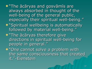 “ The ācāryas and gosvāmīs are always absorbed in thought of the well-being of the general public, especially their spiritual well-being.”  “ Spiritual wellbeing is automatically followed by material well-being.”  “ The ācāryas therefore give directions in spiritual well-being for people in general.”  “ One cannot solve a problem with the same consciousness that created it.”-Eienstein 