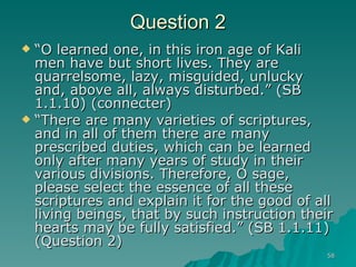 Question 2 “ O learned one, in this iron age of Kali men have but short lives. They are quarrelsome, lazy, misguided, unlucky and, above all, always disturbed.” (SB 1.1.10) (connecter) “ There are many varieties of scriptures, and in all of them there are many prescribed duties, which can be learned only after many years of study in their various divisions. Therefore, O sage, please select the essence of all these scriptures and explain it for the good of all living beings, that by such instruction their hearts may be fully satisfied.” (SB 1.1.11) (Question 2)  