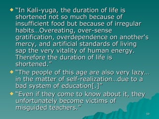 “ In Kali-yuga, the duration of life is shortened not so much because of insufficient food but because of irregular habits…Overeating, over-sense gratification, overdependence on another's mercy, and artificial standards of living sap the very vitality of human energy. Therefore the duration of life is shortened.” “ The people of this age are also very lazy…in the matter of self-realization…due to a bad system of education[.]”  “ Even if they come to know about it, they unfortunately become victims of misguided teachers.”  