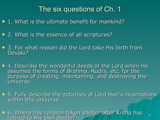 The six questions of Ch. 1 1. What is the ultimate benefit for mankind? 2. What is the essence of all scriptures? 3. For what reason did the Lord take His birth from Devaki? 4. Describe the wonderful deeds of the Lord when He assumed the forms of Brahma, Rudra, etc, for the purpose of creating, maintaining, and destroying the universe. 5. Fully describe the activities of Lord Hari's incarnations within this universe. 6. Where has religion taken shelter after Krsna has retired to His own abode? 